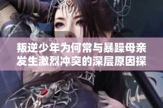 叛逆少年为何常与暴躁母亲发生激烈冲突的深层原因探讨