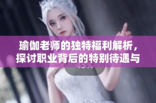 瑜伽老师的独特福利解析，探讨职业背后的特别待遇与挑战