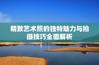 精致艺术照的独特魅力与拍摄技巧全面解析
