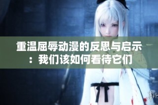 重温屈辱动漫的反思与启示：我们该如何看待它们