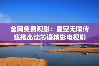 全网免费观影：星空无限传媒推出沈芯语精彩电视剧