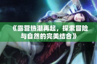 《露营热潮再起，探索冒险与自然的完美结合》