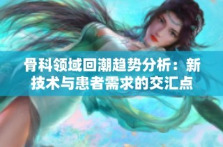 骨科领域回潮趋势分析：新技术与患者需求的交汇点
