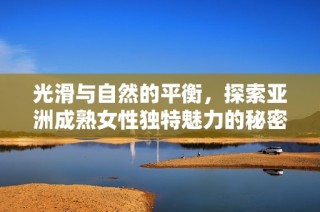 光滑与自然的平衡，探索亚洲成熟女性独特魅力的秘密