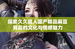 探索久久成人国产精品麻豆背后的文化与情感魅力