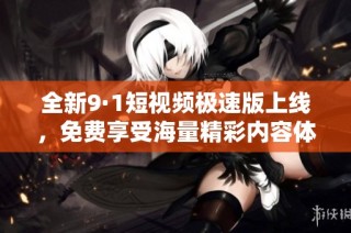 全新9·1短视频极速版上线，免费享受海量精彩内容体验