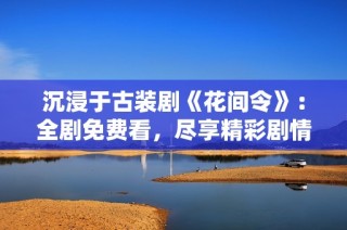 沉浸于古装剧《花间令》：全剧免费看，尽享精彩剧情与浪漫爱恋