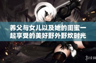 养父与女儿以及她的闺蜜一起享受的美好野外野炊时光