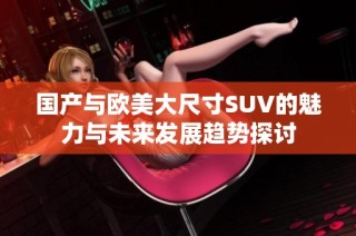 国产与欧美大尺寸SUV的魅力与未来发展趋势探讨