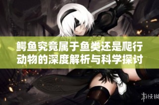 鳄鱼究竟属于鱼类还是爬行动物的深度解析与科学探讨