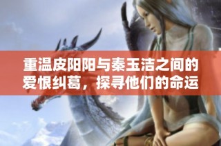 重温皮阳阳与秦玉洁之间的爱恨纠葛，探寻他们的命运交织