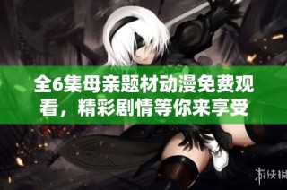 全6集母亲题材动漫免费观看，精彩剧情等你来享受