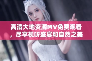 高清大地资源MV免费观看，尽享视听盛宴和自然之美