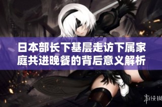 日本部长下基层走访下属家庭共进晚餐的背后意义解析