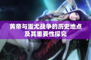 黄帝与蚩尤战争的历史地点及其重要性探究