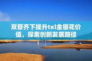 双管齐下提升txl金银花价值，探索创新发展路径