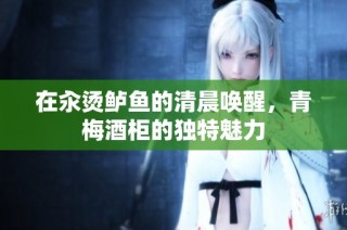 在汆烫鲈鱼的清晨唤醒，青梅酒柜的独特魅力