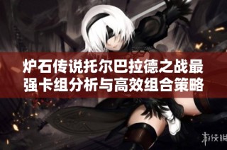 炉石传说托尔巴拉德之战最强卡组分析与高效组合策略全揭秘