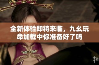 全新体验即将来临，九幺玩命加载中你准备好了吗