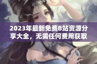 2023年最新免费B站资源分享大全，无需任何费用获取