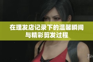在理发店记录下的温馨瞬间与精彩剪发过程