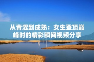 从青涩到成熟：女生登顶巅峰时的精彩瞬间视频分享