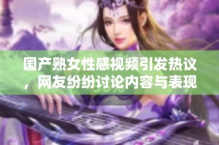国产熟女性感视频引发热议，网友纷纷讨论内容与表现