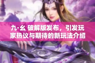 九·幺 破解版发布，引发玩家热议与期待的新玩法介绍