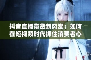 抖音直播带货新风潮：如何在短视频时代抓住消费者心？
