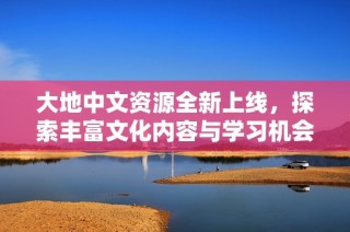 大地中文资源全新上线，探索丰富文化内容与学习机会