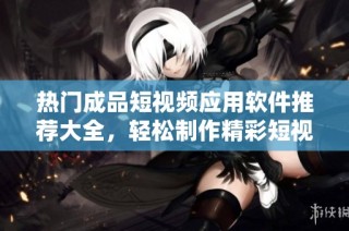 热门成品短视频应用软件推荐大全，轻松制作精彩短视频