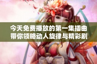 今天免费播放的第一集插曲带你领略动人旋律与精彩剧情