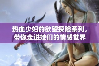热血少妇的欲望探险系列，带你走进她们的情感世界