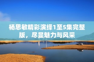 杨思敏精彩演绎1至5集完整版，尽显魅力与风采