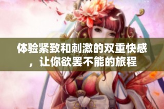 体验紧致和刺激的双重快感，让你欲罢不能的旅程