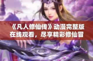《凡人修仙传》动漫完整版在线观看，尽享精彩修仙冒险之旅