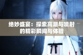 绝妙盛宴：探索高潮与喷射的精彩瞬间与体验