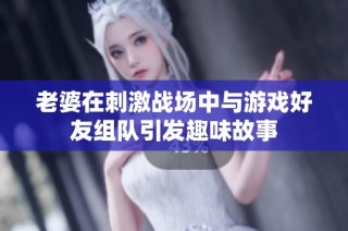 老婆在刺激战场中与游戏好友组队引发趣味故事