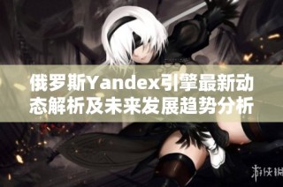 俄罗斯Yandex引擎最新动态解析及未来发展趋势分析