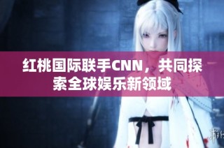 红桃国际联手CNN，共同探索全球娱乐新领域