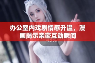 办公室内戏剧情感升温，漫画揭示亲密互动瞬间