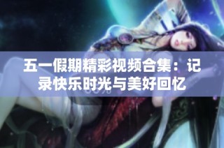 五一假期精彩视频合集：记录快乐时光与美好回忆