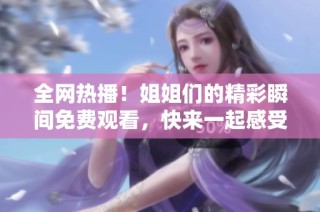全网热播！姐姐们的精彩瞬间免费观看，快来一起感受吧！
