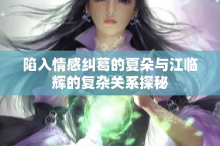 陷入情感纠葛的夏朵与江临辉的复杂关系探秘