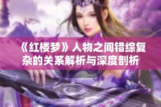 《红楼梦》人物之间错综复杂的关系解析与深度剖析