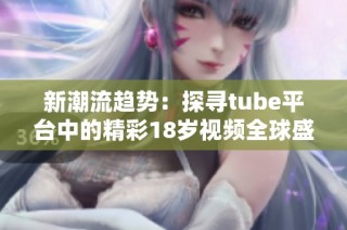 新潮流趋势：探寻tube平台中的精彩18岁视频全球盛况