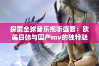 探索全球音乐视听盛宴：欧美日韩与国产mv的独特魅力