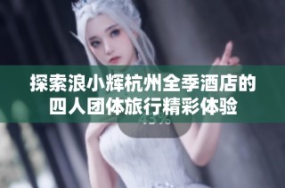 探索浪小辉杭州全季酒店的四人团体旅行精彩体验