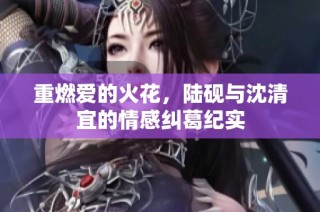 重燃爱的火花，陆砚与沈清宜的情感纠葛纪实