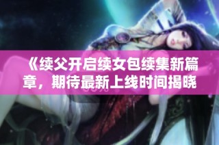 《续父开启续女包续集新篇章，期待最新上线时间揭晓》